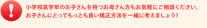 小学校高学年のお子さんを持つお母さん方もお気軽にご相談ください。お子さんにとってもっとも良い矯正方法を一緒に考えましょう！