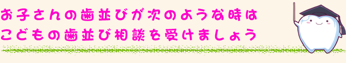 お子さんの歯並びが次のような時は↓こどもの歯並び相談を受けましょう