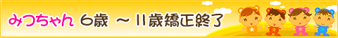 みつちゃん ６歳 ～ １１歳 矯正終了