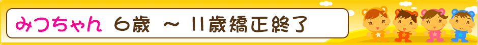 みつちゃん ６歳 ～ １１歳 矯正終了