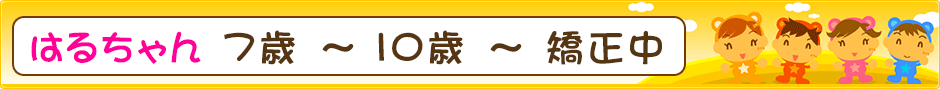 はるちゃん ７歳 ～ １０歳 ～ 矯正中